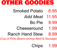 OTHER GOODIES Smoked Potato Add Meat Bo Pie Cheeseround Ranch Hand Stew  Chips 6.95 11.95 8.99 1.99 8.99  1.99 (Cup of Pinto Beans w/chop Beef & Sausage)