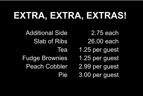 EXTRA, EXTRA, EXTRAS! Additional Side Slab of Ribs Tea Fudge Brownies Peach Cobbler Pie 2.75 each 26.00 each 1.25 per guest 1.25 per guest 2.99 per guest 3.00 per guest