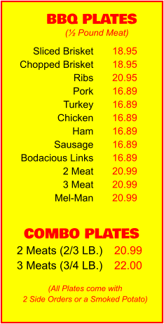 COMBO PLATES 2 Meats (2/3 LB.) 3 Meats (3/4 LB.) 20.99 22.00 BBQ PLATES 18.95 18.95 20.95 16.89 16.89 16.89 16.89 16.89 16.89 20.99 20.99 20.99 (½ Pound Meat) (All Plates come with 2 Side Orders or a Smoked Potato) Sliced Brisket Chopped Brisket Ribs Pork Turkey Chicken Ham Sausage Bodacious Links 2 Meat 3 Meat Mel-Man