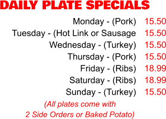 DAILY PLATE SPECIALS Monday - (Pork) Tuesday - (Hot Link or Sausage Wednesday - (Turkey) Thursday - (Pork) Friday - (Ribs) Saturday - (Ribs) Sunday - (Turkey) 15.50 15.50 15.50 15.50 18.99 18.99 15.50 (All plates come with 2 Side Orders or Baked Potato)