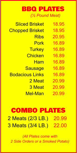 COMBO PLATES 2 Meats (2/3 LB.) 3 Meats (3/4 LB.) 20.99 22.00 BBQ PLATES 18.95 18.95 20.95 16.89 16.89 16.89 16.89 16.89 16.89 20.99 20.99 20.99 (½ Pound Meat) (All Plates come with 2 Side Orders or a Smoked Potato) Sliced Brisket Chopped Brisket Ribs Pork Turkey Chicken Ham Sausage Bodacious Links 2 Meat 3 Meat Mel-Man