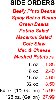 SIDE ORDERS 6 oz. 8 oz. 16 oz. 32 oz. 64 oz. (1/2 Gallon) 128 oz. (Gallon) 1.85 2.40 4.60 8.50 15.99 27.99 Beefy Pinto Beans Spicy Baked Beans Green Beans Potato Salad Macaroni Salad Cole Slaw Mac & Cheese Mashed Potatoes