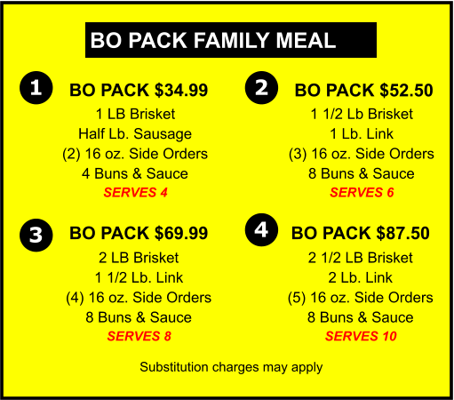 BO PACK FAMILY MEAL  BO PACK $34.99 1 LB Brisket Half Lb. Sausage (2) 16 oz. Side Orders 4 Buns & Sauce SERVES 4  BO PACK $52.50 1 1/2 Lb Brisket 1 Lb. Link (3) 16 oz. Side Orders 8 Buns & Sauce SERVES 6  BO PACK $87.50 2 1/2 LB Brisket 2 Lb. Link (5) 16 oz. Side Orders 8 Buns & Sauce SERVES 10 Substitution charges may apply 1  BO PACK $69.99  2 LB Brisket 1 1/2 Lb. Link (4) 16 oz. Side Orders 8 Buns & Sauce SERVES 8 2 3 4
